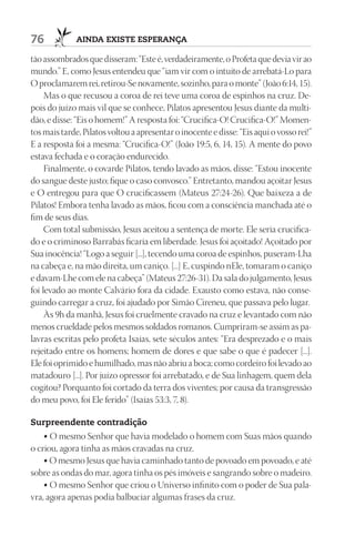 76            AIndA ExIStE ESpErAnçA

tão assombrados que disseram: “Este é, verdadeiramente, o Profeta que devia vir ao
mundo.” E, como Jesus entendeu que “iam vir com o intuito de arrebatá-Lo para
O proclamarem rei, retirou-Se novamente, sozinho, para o monte” (João 6:14, 15).
     Mas o que recusou a coroa de rei teve uma coroa de espinhos na cruz. De-
pois do juízo mais vil que se conhece, Pilatos apresentou Jesus diante da multi-
dão, e disse: “Eis o homem!” A resposta foi: “Crucifica-O! Crucifica-O!” Momen-
tos mais tarde, Pilatos voltou a apresentar o inocente e disse: “Eis aqui o vosso rei!”
E a resposta foi a mesma: “Crucifica-O!” (João 19:5, 6, 14, 15). A mente do povo
estava fechada e o coração endurecido.
     Finalmente, o covarde Pilatos, tendo lavado as mãos, disse: “Estou inocente
do sangue deste justo; fique o caso convosco.” Entretanto, mandou açoitar Jesus
e O entregou para que O crucificassem (Mateus 27:24-26). Que baixeza a de
Pilatos! Embora tenha lavado as mãos, ficou com a consciência manchada até o
fim de seus dias.
     Com total submissão, Jesus aceitou a sentença de morte. Ele seria crucifica-
do e o criminoso Barrabás ficaria em liberdade. Jesus foi açoitado! Açoitado por
Sua inocência! “Logo a seguir [...], tecendo uma coroa de espinhos, puseram-Lha
na cabeça e, na mão direita, um caniço. [...] E, cuspindo nEle, tomaram o caniço
e davam-Lhe com ele na cabeça” (Mateus 27:26-31). Da sala do julgamento, Jesus
foi levado ao monte Calvário fora da cidade. Exausto como estava, não conse-
guindo carregar a cruz, foi ajudado por Simão Cireneu, que passava pelo lugar.
     Às 9h da manhã, Jesus foi cruelmente cravado na cruz e levantado com não
menos crueldade pelos mesmos soldados romanos. Cumpriram-se assim as pa-
lavras escritas pelo profeta Isaías, sete séculos antes: “Era desprezado e o mais
rejeitado entre os homens; homem de dores e que sabe o que é padecer [...].
Ele foi oprimido e humilhado, mas não abriu a boca; como cordeiro foi levado ao
matadouro [...]. Por juízo opressor foi arrebatado, e de Sua linhagem, quem dela
cogitou? Porquanto foi cortado da terra dos viventes; por causa da transgressão
do meu povo, foi Ele ferido” (Isaías 53:3, 7, 8).

Surpreendente contradição
   • O mesmo Senhor que havia modelado o homem com Suas mãos quando
o criou, agora tinha as mãos cravadas na cruz.
    • O mesmo Jesus que havia caminhado tanto de povoado em povoado, e até
sobre as ondas do mar, agora tinha os pés imóveis e sangrando sobre o madeiro.
    • O mesmo Senhor que criou o Universo infinito com o poder de Sua pala-
vra, agora apenas podia balbuciar algumas frases da cruz.
 