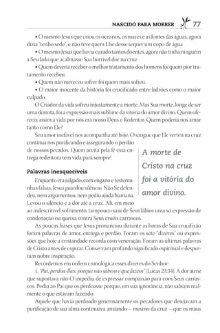 nASCIdO pArA mOrrEr                   77
    • O mesmo Jesus que criou os oceanos, os mares e as fontes das águas, agora
dizia “tenho sede”, e não teve quem Lhe desse sequer um copo de água.
    • O mesmo Jesus que havia curado tantos doentes, agora não tinha ninguém
a Seu lado que acalmasse Sua horrível dor na cruz.
    • Quem deveria receber o melhor tratamento dos homens foi quem pior tra-
tamento recebeu.
    • Quem não mereceu sofrer foi quem mais sofreu.
    • O maior inocente da história foi crucificado entre ladrões como o maior
culpado.
    O Criador da vida sofreu injustamente a morte. Mas Sua morte, longe de ser
uma derrota, foi a expressão mais sublime da vitória do amor divino. Quem ofe-
recia assim a vida por nós era nosso Deus e Redentor. Quem poderia nos amar
tanto como Ele?
    Seu amor inefável nos acompanha até hoje. O sangue que Ele verteu na cruz
continua nos purificando e assegurando o perdão
de nossos pecados. Quem aceita pela fé essa en-
                                                     A morte de
trega redentora tem vida para sempre!
                                                      Cristo na cruz
palavras inesquecíveis
    Enquanto era julgado, com engano e testemu- foi a vitória do
nhas falsas, Jesus guardou silêncio. Não Se defen-
deu, nem argumentou, nem pediu ajuda humana. amor divino.
Levou o silêncio e a dor até a cruz. Ali, em meio
ao indescritível sofrimento, tampouco saiu de Seus lábios uma só expressão de
condenação ou queixa contra Seus cruéis carrascos.
    As poucas frases que Jesus pronunciou durante as horas de Sua crucifixão
foram palavras de amor, entrega e perdão. Foram os sete “dizeres” ou expres-
sões que hoje a cristandade recorda com veneração. Foram as últimas palavras
de Cristo antes de expirar. Conservam profundo significado espiritual e desper-
tam nobre inspiração.
    Recordemos em ordem cronológica esses dizeres do Senhor:
    1. “Pai, perdoa-lhes, porque não sabem o que fazem” (Lucas 23:34). A dor atroz
que suportava não O impediu de expressar compaixão para com Seus carras-
cos. Pediu ao Pai que os perdoasse porque, em sua ignorância, não sabiam real-
mente o que estavam fazendo.
    Aquele que havia perdoado generosamente os pecadores que desejavam a
purificação de sua alma continuava ansiando – mesmo da cruz – que os maus
 