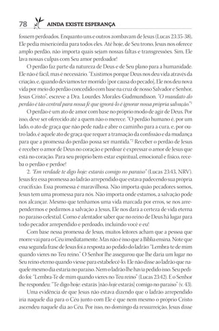 78           AIndA ExIStE ESpErAnçA

fossem perdoados. Enquanto uns e outros zombavam de Jesus (Lucas 23:35-38),
Ele pedia misericórdia para todos eles. Até hoje, de Seu trono, Jesus nos oferece
amplo perdão, não importa quais sejam nossas faltas e transgressões. Sim, Ele
lava nossas culpas com Seu amor perdoador!
    O perdão faz parte da natureza de Deus e de Seu plano para a humanidade.
Ele não é fácil, mas é necessário. “Existimos porque Deus nos deu vida através da
criação, e, quando devíamos ter morrido [por causa do pecado], Ele nos deu nova
vida por meio do perdão concedido com base na cruz de nosso Salvador e Senhor,
Jesus Cristo”, escreve a Dra. Lourdes Morales-Gudmundsson. “O mandato do
perdão é tão central para nossa fé que ignorá-lo é ignorar nossa própria salvação.”1
    O perdão é um ato de amor com base no próprio modo de agir de Deus. Por
isso, deve ser oferecido até a quem não o merece. “O perdão humano é, por um
lado, o ato de graça que não pede nada e abre o caminho para a cura, e, por ou-
tro lado, é aquele ato de graça que requer a transação da confissão e da mudança
para que a promessa do perdão possa ser mantida.”2 Receber o perdão de Jesus
é receber o amor de Deus no coração e perdoar é expressar o amor de Jesus que
está no coração. Para seu próprio bem-estar espiritual, emocional e físico, rece-
ba o perdão e perdoe!
    2. “Em verdade te digo hoje: estarás comigo no paraíso” (Lucas 23:43, NRV).
Jesus fez essa promessa ao ladrão arrependido que estava padecendo sua própria
crucifixão. Essa promessa é maravilhosa. Não importa quão pecadores somos,
Jesus tem uma promessa para nós. Não importa onde estamos, a salvação pode
nos alcançar. Mesmo que tenhamos uma vida marcada por erros, se nos arre-
pendermos e pedirmos a salvação a Jesus, Ele nos dará a certeza de vida eterna
no paraíso celestial. Como é alentador saber que no reino de Deus há lugar para
todo pecador arrependido e perdoado, incluindo você e eu!
    Com base nessa promessa de Jesus, muitos leitores acham que a pessoa que
morre vai para o Céu imediatamente. Mas não é isso que a Bíblia ensina. Note que
essa segunda frase de Jesus foi a resposta ao pedido do ladrão: “Lembra-te de mim
quando vieres no Teu reino.” O Senhor lhe assegurou que lhe daria um lugar no
Seu reino eterno quando viesse para estabelecê-lo. Ele não disse ao ladrão que na-
quele mesmo dia estaria no paraíso. Nem o ladrão lhe havia pedido isso. Seu pedi-
do foi: “Lembra-Te de mim quando vieres no Teu reino” (Lucas 23:42). E o Senhor
lhe respondeu: “Te digo hoje: estarás [não hoje estarás] comigo no paraíso” (v. 43).
    Uma evidência de que Jesus não estava dizendo que o ladrão arrependido
iria naquele dia para o Céu junto com Ele é que nem mesmo o próprio Cristo
ascendeu naquele dia ao Céu. Por isso, no domingo da ressurreição, Jesus disse
 