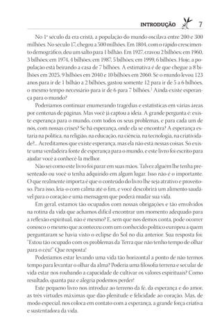 IntrOduçãO                  7
    No 1º século da era cristã, a população do mundo oscilava entre 200 e 300
milhões. No século 17, chegou a 500 milhões. Em 1804, com o rápido crescimen-
to demográfico, deu um salto para 1 bilhão. Em 1927, cravou 2 bilhões; em 1960,
3 bilhões; em 1974, 4 bilhões; em 1987, 5 bilhões; em 1999, 6 bilhões. Hoje, a po-
pulação está beirando a casa de 7 bilhões. A estimativa é de que chegue a 8 bi-
lhões em 2025, 9 bilhões em 2040 e 10 bilhões em 2060. Se o mundo levou 123
anos para ir de 1 bilhão a 2 bilhões, gastou somente 12 para ir de 5 a 6 bilhões,
o mesmo tempo necessário para ir de 6 para 7 bilhões.2 Ainda existe esperan-
ça para o mundo?
    Poderíamos continuar enumerando tragédias e estatísticas em várias áreas
por centenas de páginas. Mas você já captou a ideia. A grande pergunta é: exis-
te esperança para o mundo, com todos os seus problemas, e para cada um de
nós, com nossas crises? Se há esperança, onde ela se encontra? A esperança es-
taria na política, na religião, na educação, na ciência, na tecnologia, na criativida-
de?... Acreditamos que existe esperança, mas ela não está nessas coisas. Só exis-
te uma verdadeira fonte de esperança para o mundo, e este livro foi escrito para
ajudar você a conhecê-la melhor.
    Não sei como este livro foi parar em suas mãos. Talvez alguém lhe tenha pre-
senteado ou você o tenha adquirido em algum lugar. Isso não é o importante.
O que realmente importa é que o conteúdo do livro lhe seja atrativo e proveito-
so. Para isso, leia-o com calma até o fim, e você descobrirá um alimento saudá-
vel para o coração e uma mensagem que poderá mudar sua vida.
    Em geral, estamos tão ocupados com nossas obrigações e tão envolvidos
na rotina da vida que achamos difícil encontrar um momento adequado para
a reflexão espiritual, não é mesmo? E, sem que nos demos conta, pode ocorrer
conosco o mesmo que aconteceu com um conhecido político europeu a quem
perguntaram se havia visto o eclipse do Sol no dia anterior. Sua resposta foi:
“Estou tão ocupado com os problemas da Terra que não tenho tempo de olhar
para o céu!” Que resposta!
    Poderíamos estar levando uma vida tão horizontal a ponto de não termos
tempo para levantar o olhar da alma? Poderia uma filosofia terrena e secular de
vida estar nos roubando a capacidade de cultivar os valores espirituais? Como
resultado, quanta paz e alegria podemos perder!
    Este pequeno livro nos introduz ao terreno da fé, da esperança e do amor,
as três virtudes máximas que dão plenitude e felicidade ao coração. Mas, de
modo especial, nos coloca em contato com a esperança, a grande força criativa
e sustentadora da vida.
 