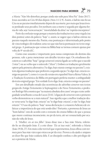 nascido para morrer                     79
a Maria: “Não Me detenhas; porque ainda não subi para Meu Pai” (João 20:17).
Jesus ascendeu ao Céu 40 dias depois (Atos 1:1-3, 9). Assim, o ladrão não foi ao
Céu ou ao paraíso imediatamente depois de sua morte, por mais que Jesus tives-
se perdoado seus pecados. Em nenhum caso a morte é seguida por alguma for-
ma de vida, seja “reencarnação”, “imortalidade da alma” ou “espírito incorpóreo”.
    Parte da confusão surge porque a maioria das traduções traz uma vírgula (ou
dois pontos) antes da palavra “hoje” e, assim, se sugere que o ladrão entrou no
paraíso naquele mesmo dia. Porém, essa pontuação é determinada pelo ponto
de vista teológico do tradutor, uma vez que não havia pontuação no texto origi-
nal grego. A pontuação que vemos na Bíblia hoje se tornou comum apenas por
volta do 9º século d.C.
    Como esse assunto é importante para nossa compressão do destino das
pessoas, vale a pena mencionar um detalhe técnico aqui. Os estudiosos dis-
cutem se o advérbio “hoje” (grego sémeron) estaria ligado ao verbo que o sucede
(“estar”) ou ao verbo que o antecede (“dizer”). Embora as traduções geralmente
optem pela primeira alternativa (“te digo, hoje estarás comigo no paraíso”), exis-
tem algumas traduções que preferem a segunda opção (“te digo hoje, estarás co-
migo no paraíso”), como é o caso da versão em espanhol Nueva Reina-Valera. Já
a Tradução Ecumênica da Bíblia em português preferiu manter a ambiguidade
do texto original grego: “Em verdade Eu te digo, hoje, estarás comigo no paraíso”.
    Em um detalhado estudo das ocorrências do advérbio sémeron nos textos
gregos do Antigo Testamento (a Septuaginta) e do Novo Testamento, o profes-
sor Rodrigo Silva mostra que “na maioria absoluta dos casos” em que existe ambi-
guidade semelhante a essa de Lucas 23:43, “a ligação de sémeron com o primeiro
verbo demonstrou-se a mais natural”. Isso significa que a melhor tradução des-
se verso seria “te digo hoje, estarás” ou “te digo hoje: estarás”, e não “te digo, hoje
estarás”.3 O uso da palavra “hoje” nessa declaração é a maneira hebraica de en-
fatizar a importância do que está sendo dito.4 Portanto, a promessa de Jesus ao
“bom ladrão” está de acordo com o restante do ensino bíblico de que a pessoa
que morre continua inconsciente, no pó da terra, até ser ressuscitada por oca-
sião da volta de Jesus.
    3. “Mulher, eis aí teu filho”. Jesus disse isso a Sua mãe Maria, referin-
do-Se ao discípulo João. E a este disse: “Eis aí tua mãe”, referindo a Maria
(João 19:26, 27). Em meio à dor terrível que experimentou, Jesus olhou com ter-
nura para Sua mãe viúva que estava ao pé da cruz. Proveu a ela ajuda e amparo
ao dizer-lhe que João cuidaria dela. E ao discípulo confiou o alto privilégio de
ser o protetor de Maria.
 