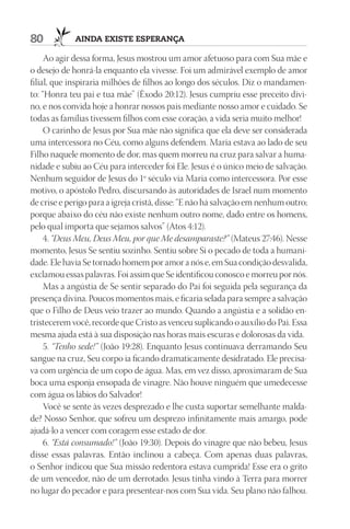 80           AIndA ExIStE ESpErAnçA

     Ao agir dessa forma, Jesus mostrou um amor afetuoso para com Sua mãe e
o desejo de honrá-la enquanto ela vivesse. Foi um admirável exemplo de amor
filial, que inspiraria milhões de filhos ao longo dos séculos. Diz o mandamen-
to: “Honra teu pai e tua mãe” (Êxodo 20:12). Jesus cumpriu esse preceito divi-
no, e nos convida hoje a honrar nossos pais mediante nosso amor e cuidado. Se
todas as famílias tivessem filhos com esse coração, a vida seria muito melhor!
     O carinho de Jesus por Sua mãe não significa que ela deve ser considerada
uma intercessora no Céu, como alguns defendem. Maria estava ao lado de seu
Filho naquele momento de dor, mas quem morreu na cruz para salvar a huma-
nidade e subiu ao Céu para interceder foi Ele. Jesus é o único meio de salvação.
Nenhum seguidor de Jesus do 1º século via Maria como intercessora. Por esse
motivo, o apóstolo Pedro, discursando às autoridades de Israel num momento
de crise e perigo para a igreja cristã, disse: “E não há salvação em nenhum outro;
porque abaixo do céu não existe nenhum outro nome, dado entre os homens,
pelo qual importa que sejamos salvos” (Atos 4:12).
     4. “Deus Meu, Deus Meu, por que Me desamparaste?” (Mateus 27:46). Nesse
momento, Jesus Se sentiu sozinho. Sentiu sobre Si o pecado de toda a humani-
dade. Ele havia Se tornado homem por amor a nós e, em Sua condição desvalida,
exclamou essas palavras. Foi assim que Se identificou conosco e morreu por nós.
     Mas a angústia de Se sentir separado do Pai foi seguida pela segurança da
presença divina. Poucos momentos mais, e ficaria selada para sempre a salvação
que o Filho de Deus veio trazer ao mundo. Quando a angústia e a solidão en-
tristecerem você, recorde que Cristo as venceu suplicando o auxílio do Pai. Essa
mesma ajuda está à sua disposição nas horas mais escuras e dolorosas da vida.
     5. “Tenho sede!” (João 19:28). Enquanto Jesus continuava derramando Seu
sangue na cruz, Seu corpo ia ficando dramaticamente desidratado. Ele precisa-
va com urgência de um copo de água. Mas, em vez disso, aproximaram de Sua
boca uma esponja ensopada de vinagre. Não houve ninguém que umedecesse
com água os lábios do Salvador!
     Você se sente às vezes desprezado e lhe custa suportar semelhante malda-
de? Nosso Senhor, que sofreu um desprezo infinitamente mais amargo, pode
ajudá-lo a vencer com coragem esse estado de dor.
     6. “Está consumado!” (João 19:30). Depois do vinagre que não bebeu, Jesus
disse essas palavras. Então inclinou a cabeça. Com apenas duas palavras,
o Senhor indicou que Sua missão redentora estava cumprida! Esse era o grito
de um vencedor, não de um derrotado. Jesus tinha vindo à Terra para morrer
no lugar do pecador e para presentear-nos com Sua vida. Seu plano não falhou.
 