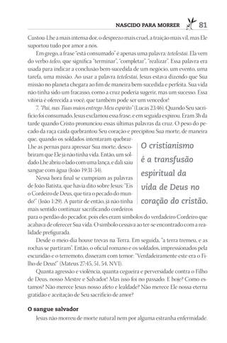nASCIdO pArA mOrrEr                   81
Custou-Lhe a mais intensa dor, o desprezo mais cruel, a traição mais vil, mas Ele
suportou tudo por amor a nós.
    Em grego, a frase “está consumado” é apenas uma palavra: tetelestai. Ela vem
do verbo teleo, que significa “terminar”, “completar”, “realizar”. Essa palavra era
usada para indicar a conclusão bem-sucedida de um negócio, um evento, uma
tarefa, uma missão. Ao usar a palavra tetelestai, Jesus estava dizendo que Sua
missão no planeta chegara ao fim de maneira bem-sucedida e perfeita. Sua vida
não tinha sido um fracasso, como a cruz poderia sugerir, mas um sucesso. Essa
vitória é oferecida a você, que também pode ser um vencedor!
    7. “Pai, nas Tuas mãos entrego Meu espírito” (Lucas 23:46). Quando Seu sacri-
fício foi consumado, Jesus exclamou essa frase, e em seguida expirou. Eram 3h da
tarde quando Cristo pronunciou essas últimas palavras da cruz. O peso do pe-
cado da raça caída quebrantou Seu coração e precipitou Sua morte, de maneira
que, quando os soldados intentaram quebrar-
Lhe as pernas para apressar Sua morte, desco- O cristianismo
briram que Ele já não tinha vida. Então, um sol-
dado Lhe abriu o lado com uma lança, e dali saiu é a transfusão
sangue com água (João 19:31-34).
    Nessa hora final se cumpriam as palavras
                                                    espiritual da
de João Batista, que havia dito sobre Jesus: “Eis vida de Deus no
o Cordeiro de Deus, que tira o pecado do mun-
do!” (João 1:29). A partir de então, já não tinha coração do cristão.
mais sentido continuar sacrificando cordeiros
para o perdão do pecador, pois eles eram símbolos do verdadeiro Cordeiro que
acabava de oferecer Sua vida. O símbolo cessava ao ter-se encontrado com a rea-
lidade prefigurada.
    Desde o meio-dia houve trevas na Terra. Em seguida, “a terra tremeu, e as
rochas se partiram”. Então, o oficial romano e os soldados, impressionados pela
escuridão e o terremoto, disseram com temor: “Verdadeiramente este era o Fi-
lho de Deus!” (Mateus 27:45, 51, 54, NVI).
    Quanta agressão e violência, quanta cegueira e perversidade contra o Filho
de Deus, nosso Mestre e Salvador! Mas isso foi no passado. E hoje? Como es-
tamos? Não merece Jesus nosso afeto e lealdade? Não merece Ele nossa eterna
gratidão e aceitação de Seu sacrifício de amor?

O sangue salvador
   Jesus não morreu de morte natural nem por alguma estranha enfermidade.
 