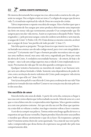 82           AIndA ExIStE ESpErAnçA

Ele morreu derramando Seu sangue na cruz, oferecendo a essência da vida, pre-
sente no sangue. Daí a religião cristã ser única. É a religião do sangue que dá nova
vida. É a transfusão espiritual da vida de Deus no coração do cristão.
    Talvez impressione e espante essa ideia do sangue. Mas o Senhor quer que o
derramamento de Seu sangue por amor produza efetivamente uma impressão
tão forte em nossa vida que terminemos amando-O ao compreender que Ele
sangrou para nos dar vida eterna. Assim se expressou o discípulo Pedro: “fostes
resgatados [...] pelo precioso sangue, como de cordeiro sem defeito e sem mácula,
o sangue de Cristo” (1 Pedro 1:18, 19). E João destaca o mesmo conceito, ao dizer
que o sangue de Jesus “nos purifica de todo pecado” (1 João 1:7).
    Não falta quem se pergunte: “Por que Jesus teve que morrer na cruz? Não te-
ria bastado nos ensinar um elevado código moral, para viver com integridade e
correção?” Certamente não! O que o homem pecador necessitava não era ape-
nas uma melhora moral, mas uma vida nova, engendrada por Deus por meio
da oferta de Cristo. A verdadeira necessidade humana – de ontem, de hoje e de
sempre – não é a de um código superior, mas a vida de Cristo implantada no co-
ração. Precisamos da vida que Ele nos deu quando a entregou na cruz.
    Qualquer tentativa humanista ou moralista de mudar o ser humano sem-
pre será um esforço limitado e falido. Somente uma dependência do poder di-
vino, com a aceitação da morte redentora de Cristo, pode assegurar vida eterna
para “todo o que nEle crê” (João 3:16).
    Você já aceitou pela fé o sacrifício de Cristo para a redenção de sua vida? Não
poderia ter tomado decisão melhor! Conserve no coração essa decisão pelo res-
to dos seus dias.

um sacrifício de amor
    Marcelo tinha oito anos de idade. A partir de certo dia, começou a chegar à
sua casa com vários objetos que tinha roubado na escola. Mais de uma vez, a avó
que o criava falou com ele e o repreendeu entre lágrimas. Mas o garoto continu-
ava com esse péssimo costume. Até que um dia sua avó lhe disse que queima-
ria a mão dele se voltasse a roubar, mas logo o menino voltou a fazer o mesmo.
    A avó devia cumprir sua palavra. Tomou então uma longa agulha de tecer e a
esquentou até que ficasse vermelha. Depois prendeu Marcelo entre seus joelhos
e mandou que olhasse atentamente o que ela ia fazer. Ela traspassou a própria
mão! O menino sentiu cheiro de carne queimada. Viu a mão de sua vovó perfu-
rada e compreendeu que dessa forma ela expressava sua grande dor pelo mau
comportamento dele.
 