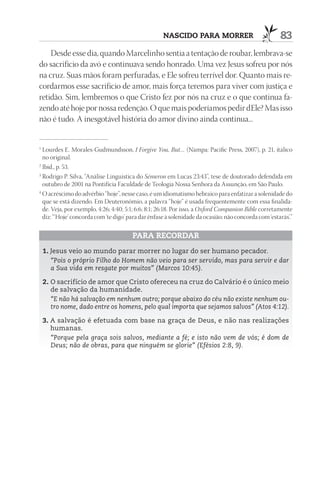 nASCIdO pArA mOrrEr                              83
    Desde esse dia, quando Marcelinho sentia a tentação de roubar, lembrava-se
do sacrifício da avó e continuava sendo honrado. Uma vez Jesus sofreu por nós
na cruz. Suas mãos foram perfuradas, e Ele sofreu terrível dor. Quanto mais re-
cordarmos esse sacrifício de amor, mais força teremos para viver com justiça e
retidão. Sim, lembremos o que Cristo fez por nós na cruz e o que continua fa-
zendo até hoje por nossa redenção. O que mais poderíamos pedir dEle? Mas isso
não é tudo. A inesgotável história do amor divino ainda continua...


1
  Lourdes E. Morales-Gudmundsson, I Forgive You, But… (Nampa: Pacific Press, 2007), p. 21, itálico
  no original.
2
  Ibid., p. 53.
3
  Rodrigo P. Silva, “Análise Linguística do Sémeron em Lucas 23:43”, tese de doutorado defendida em
  outubro de 2001 na Pontifícia Faculdade de Teologia Nossa Senhora da Assunção, em São Paulo.
4
  O acréscimo do advérbio “hoje”, nesse caso, é um idiomatismo hebraico para enfatizar a solenidade do
  que se está dizendo. Em Deuteronômio, a palavra “hoje” é usada frequentemente com essa finalida-
  de. Veja, por exemplo, 4:26; 4:40; 5:1; 6:6; 8:1; 26:18. Por isso, a Oxford Companion Bible corretamente
  diz: “‘Hoje’ concorda com ‘te digo’ para dar ênfase à solenidade da ocasião; não concorda com ‘estarás’.”

                                       pArA rECOrdAr
    1. Jesus veio ao mundo parar morrer no lugar do ser humano pecador.
       “Pois o próprio Filho do Homem não veio para ser servido, mas para servir e dar
       a Sua vida em resgate por muitos” (Marcos 10:45).

    2. O sacrifício de amor que Cristo ofereceu na cruz do Calvário é o único meio
       de salvação da humanidade.
       “E não há salvação em nenhum outro; porque abaixo do céu não existe nenhum ou-
       tro nome, dado entre os homens, pelo qual importa que sejamos salvos” (Atos 4:12).

    3. A salvação é efetuada com base na graça de Deus, e não nas realizações
       humanas.
       “Porque pela graça sois salvos, mediante a fé; e isto não vem de vós; é dom de
       Deus; não de obras, para que ninguém se glorie” (Efésios 2:8, 9).
 