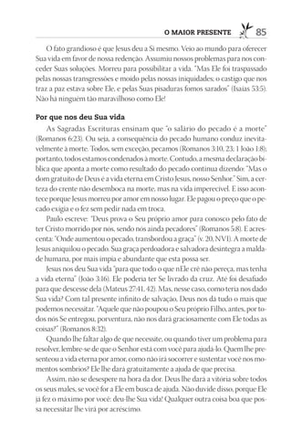 o maior presente                85
    O fato grandioso é que Jesus deu a Si mesmo. Veio ao mundo para oferecer
Sua vida em favor de nossa redenção. Assumiu nossos problemas para nos con-
ceder Suas soluções. Morreu para possibilitar a vida. “Mas Ele foi traspassado
pelas nossas transgressões e moído pelas nossas iniquidades; o castigo que nos
traz a paz estava sobre Ele, e pelas Suas pisaduras fomos sarados” (Isaías 53:5).
Não há ninguém tão maravilhoso como Ele!

por que nos deu sua vida
     As Sagradas Escrituras ensinam que “o salário do pecado é a morte”
(Romanos 6:23). Ou seja, a consequência do pecado humano conduz inevita-
velmente à morte. Todos, sem exceção, pecamos (Romanos 3:10, 23; 1 João 1:8);
portanto, todos estamos condenados à morte. Contudo, a mesma declaração bí-
blica que aponta a morte como resultado do pecado continua dizendo: “Mas o
dom gratuito de Deus é a vida eterna em Cristo Jesus, nosso Senhor.” Sim, a cer-
teza do crente não desemboca na morte, mas na vida imperecível. E isso acon-
tece porque Jesus morreu por amor em nosso lugar. Ele pagou o preço que o pe-
cado exigia e o fez sem pedir nada em troca.
     Paulo escreve: “Deus prova o Seu próprio amor para conosco pelo fato de
ter Cristo morrido por nós, sendo nós ainda pecadores” (Romanos 5:8). E acres-
centa: “Onde aumentou o pecado, transbordou a graça” (v. 20, NVI). A morte de
Jesus aniquilou o pecado. Sua graça perdoadora e salvadora desintegra a malda-
de humana, por mais ímpia e abundante que esta possa ser.
     Jesus nos deu Sua vida “para que todo o que nEle crê não pereça, mas tenha
a vida eterna” (João 3:16). Ele poderia ter Se livrado da cruz. Até foi desafiado
para que descesse dela (Mateus 27:41, 42). Mas, nesse caso, como teria nos dado
Sua vida? Com tal presente infinito de salvação, Deus nos dá tudo o mais que
podemos necessitar. “Aquele que não poupou o Seu próprio Filho, antes, por to-
dos nós Se entregou, porventura, não nos dará graciosamente com Ele todas as
coisas?” (Romanos 8:32).
     Quando lhe faltar algo de que necessite, ou quando tiver um problema para
resolver, lembre-se de que o Senhor está com você para ajudá-lo. Quem lhe pre-
senteou a vida eterna por amor, como não irá socorrer e sustentar você nos mo-
mentos sombrios? Ele lhe dará gratuitamente a ajuda de que precisa.
     Assim, não se desespere na hora da dor. Deus lhe dará a vitória sobre todos
os seus males, se você for a Ele em busca de ajuda. Não duvide disso, porque Ele
já fez o máximo por você: deu-lhe Sua vida! Qualquer outra coisa boa que pos-
sa necessitar lhe virá por acréscimo.
 