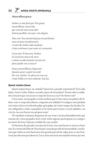 86           AIndA ExIStE ESpErAnçA

   Maravilhosa graça

   Senhor, se não fosse por Tua graça,
   maravilhosa, imerecida,
   que seria de mim neste dia?
   Estaria perdido, sem paz, sem alegria.

   Mas com Tua amorável graça me perdoaste,
   meu coração transformaste,
   o rumo de minha vida mudaste,
   e hoje continuas o que uma vez começaste.

   Como não Te louvarei, Senhor,
   Se me fizeste nascer de novo,
   e atuas a cada instante em meu ser
   para ajudar-me a crescer!

   Graça maravilhosa e fragrante!
   Quanto amor e poder há nela!
   Por isso, Senhor, Te ofereceste na cruz,
   e hoje brilha em mim radiante Tua luz.

Quem matou Jesus
    Quem matou Jesus, na verdade? Quem foi o grande responsável? Teria sido
Judas, Anás, Caifás, Pilatos, ou todo o povo de Jerusalém? Teriam sido os solda-
dos romanos que cravaram o corpo de Jesus na cruz? Ou fomos nós?
    Certa noite, um pregador cristão sonhou que Cristo estava no palácio de Pi-
latos, com o corpo descoberto, enquanto um soldado O castigava sem piedade
nas costas. Jesus ia recebendo golpe após golpe, até verter sangue das feridas. En-
tão, indignado e irado, o pregador se levantou para retirar o cruel soldado e, ao
virá-lo, viu com horror seu próprio rosto!
    De imediato o homem despertou de seu sono e aceitou humildemente que
mesmo ele, como pregador da fé cristã, tinha alguma participação no castigo e
na morte de Jesus. Quanta verdade diz esse sonho!
    Os homens do passado executaram Cristo, mas não foram os únicos a fazer
isso. Se a morte do Filho de Deus foi por causa do pecado da humanidade, concluí-
mos que todos os seres humanos têm grande parcela de culpa, pois, se não hou-
vesse pecado nem pecadores na Terra, Jesus não teria necessitado morrer por nós.
 