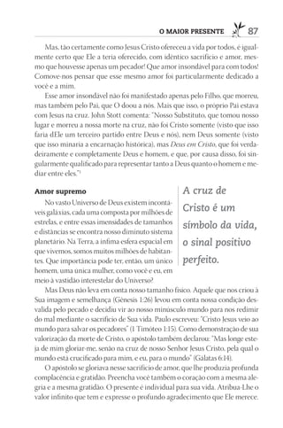 O mAIOr prESEntE                87
    Mas, tão certamente como Jesus Cristo ofereceu a vida por todos, é igual-
mente certo que Ele a teria oferecido, com idêntico sacrifício e amor, mes-
mo que houvesse apenas um pecador! Que amor insondável para com todos!
Comove-nos pensar que esse mesmo amor foi particularmente dedicado a
você e a mim.
    Esse amor insondável não foi manifestado apenas pelo Filho, que morreu,
mas também pelo Pai, que O doou a nós. Mais que isso, o próprio Pai estava
com Jesus na cruz. John Stott comenta: “Nosso Substituto, que tomou nosso
lugar e morreu a nossa morte na cruz, não foi Cristo somente (visto que isso
faria dEle um terceiro partido entre Deus e nós), nem Deus somente (visto
que isso minaria a encarnação histórica), mas Deus em Cristo, que foi verda-
deiramente e completamente Deus e homem, e que, por causa disso, foi sin-
gularmente qualificado para representar tanto a Deus quanto o homem e me-
diar entre eles.”1

Amor supremo                                        A cruz de
    No vasto Universo de Deus existem incontá-
veis galáxias, cada uma composta por milhões de Cristo é um
estrelas, e entre essas imensidades de tamanhos
                                                     símbolo da vida,
e distâncias se encontra nosso diminuto sistema
planetário. Na Terra, a ínfima esfera espacial em o sinal positivo
que vivemos, somos muitos milhões de habitan-
tes. Que importância pode ter, então, um único perfeito.
homem, uma única mulher, como você e eu, em
meio à vastidão interestelar do Universo?
    Mas Deus não leva em conta nosso tamanho físico. Aquele que nos criou à
Sua imagem e semelhança (Gênesis 1:26) levou em conta nossa condição des-
valida pelo pecado e decidiu vir ao nosso minúsculo mundo para nos redimir
do mal mediante o sacrifício de Sua vida. Paulo escreveu: “Cristo Jesus veio ao
mundo para salvar os pecadores” (1 Timóteo 1:15). Como demonstração de sua
valorização da morte de Cristo, o apóstolo também declarou: “Mas longe este-
ja de mim gloriar-me, senão na cruz de nosso Senhor Jesus Cristo, pela qual o
mundo está crucificado para mim, e eu, para o mundo” (Gálatas 6:14).
    O apóstolo se gloriava nesse sacrifício de amor, que lhe produzia profunda
complacência e gratidão. Preencha você também o coração com a mesma ale-
gria e a mesma gratidão. O presente é individual para sua vida. Atribua-Lhe o
valor infinito que tem e expresse o profundo agradecimento que Ele merece.
 