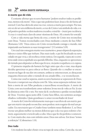 88           AIndA ExIStE ESpErAnçA

A morte que dá vida
    É costume afirmar que os seres humanos “podem resolver todos os proble-
mas, menos o da morte”. Mas o que não podemos fazer, Jesus o fez de forma ad-
mirável. Com Sua oferta de amor na cruz, venceu a morte para sempre. Por isso,
em vez de ser um emblema da morte, a cruz de Cristo é um símbolo da vida, o si-
nal positivo perfeito: os dois madeiros cruzados, o sinal de + (mais) por excelência.
A cruz é o sinal mais claro do amor vitorioso de Deus. Ali a morte foi vencida!
    Com a vida eterna que brota da cruz, a morte de Cristo nos reconciliou
com Deus. “Fomos reconciliados com Deus mediante a morte do Seu Filho”
(Romanos 5:10). “Deus estava em Cristo reconciliando consigo o mundo, não
imputando aos homens as suas transgressões” (2 Coríntios 5:19).
    Um casal não conseguiu manter seu casamento e, pouco depois da separação,
faleceu o único filho que tinham. Dias mais tarde, o pai foi localizado na nova
cidade em que vivia, e ali recebeu a triste notícia. Em seguida, viajou até o cemi-
tério onde estava sepultado seu querido filhinho. Mas, enquanto se aproximava
do túmulo para depositar as flores que levava, viu junto à sepultura a ex-esposa.
    O primeiro impulso do homem foi fugir antes que ela o visse, mas depois
decidiu aproximar-se para colocar as flores. Quando ele e a mulher se encon-
traram no lugar de sua dor em comum, ambos se enterneceram, se abraçaram
enquanto choravam sobre o túmulo de seu amado filho... e se reconciliaram.
    Como esse casal se separou, assim os seres humanos se separaram de Deus.
Pecaram e romperam sua relação com Ele. Mas, nessa separação milenar, tam-
bém a morte de um Filho produziu a maravilhosa reconciliação. A morte de
Cristo, com seu transbordante amor redentor, levou-nos de volta ao Pai. Já não
há distância entre Ele e nós. Por meio da fé, recebemos o perdão reconciliador
de Deus. Vivemos agora junto dEle. Como Seus filhos, nos sentimos acompa-
nhados e redimidos. Quão grandioso é o amor reconciliador de Jesus!
    A morte de Cristo foi infinitamente mais que o sacrifício de um mártir, por-
que um mártir não pode reconciliar, nem perdoar, nem resgatar do mal um pe-
cador. Era necessário que o Criador fosse também nosso Redentor. E, se Deus
tivesse um plano melhor ou menos doloroso que o da cruz para redimir o ho-
mem, seguramente o teria levado a cabo. Mas o que fez foi perfeito e comoven-
te. Com muita dor, mas com infinito amor, Deus nos salvou. Em Jesus “temos
a redenção” (Colossenses 1:14).

deu tudo
   Um modesto lavrador chinês vivia no topo de uma colina. Certo dia, viu um
 