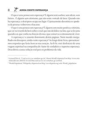 8               AIndA ExIStE ESpErAnçA

    O que é uma pessoa sem esperança? É alguém sem sonhos, sem ideais, sem
futuro... É alguém sem otimismo, que não sente vontade de lutar. Quando não
há esperança, o desespero ocupa seu lugar. O pensamento derrotista se apode-
ra da pessoa e sobrevém o fracasso.
    O que é uma pessoa com esperança? É alguém com mente positiva e otimista,
que crê no triunfo do bem sobre o mal, que não desfalece na luta, que se levanta
quando cai, que confia na direção divina e que conserva o entusiasmo de viver.
    A esperança é o assunto dominante destas páginas. Num mundo mergu-
lhado em desespero, ainda existe esperança? Ao longo deste livro, apresentare-
mos respostas que farão bem ao seu coração. Ao lê-lo, você desfrutará de uma
viagem espiritual na companhia do Autor da verdadeira e suprema esperança.
Descobrirá a única solução real para os problemas da vida.


1
  Leonard Pitts Jr., “Cruel as it is, we somehow go on”, Miami Herald, disponível em http://www.mia-
  miherald.com/2010/01/14/1424766/cruel-as-it-is-we-somehow-go-on.html.
2
  “World Population”, Wikipedia, disponível em http://en.wikipedia.org/wiki/World_population.
 
