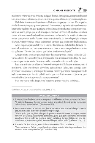 O mAIOr prESEntE       89
maremoto retirar da praia próxima as águas do mar. Em seguida, compreendeu que
isso provocaria o retorno de ondas enormes, que inundariam os vales mais planos.
    Os habitantes desses vales estavam alheios ao perigo que corriam. Como pode-
ria dar-lhes o aviso para que escapassem? Finalmente, o agricultor incendiou reso-
lutamente o galpão em que guardava arroz. Enquanto as chamas consumiam o ce-
leiro, fez soar o gongo que se utilizava para casos de incêndio. Quando os vizinhos
viram a fumaça no alto da colina e escutaram o chamado de auxílio, todos cor-
reram para prestar ajuda. Poucos minutos mais tarde, da elevada posição em que
estavam, viram como as ondas cobriam os campos que acabavam de abandonar.
    Anos depois, quando faleceu o valente lavrador, os habitantes daquela co-
marca levantaram um monumento em sua honra, sobre o qual colocaram es-
tas palavras: “Ele nos deu tudo o que tinha, e o fez com alegria.”
    Amigo, muito antes do gesto salvador desse camponês, sobre a colina do Cal-
vário, o Filho de Deus oferecia a própria vida por nossa redenção. Deu-Se intei-
ramente por amor a nós. Deu-nos a vida, e com ela a eterna redenção.
    Faça um minuto de silêncio. Nosso incomparável Salvador merece, não é
mesmo? E, com seu silêncio, eleve este pensamento: “Jesus, não consigo com-
preender totalmente o amor que Te levou a morrer por mim, mas agradeço de
todo o meu coração. Aceito pela fé a vida que me deste na cruz. Que esse pre-
sente inefável de amor preencha sempre meu ser!”
    Mas isso não é tudo. Prepare-se porque a grande história continua...


1
    John Stott, A Cruz de Cristo (Deerfield: Vida, 1992), p. 141.


                                          pArA rECOrdAr
    1. A morte é resultado do pecado, enquanto a vida eterna é um presente de Deus.
       “O salário do pecado é a morte, mas o dom gratuito de Deus é a vida eterna em
       Cristo Jesus, nosso Senhor” (Romanos 6:23).

    2. Ao morrer na cruz e ressuscitar, Jesus venceu a morte e o diabo para sem-
       pre, eliminando o medo e trazendo esperança.
       “Visto, pois, que os filhos têm participação comum de carne e sangue, destes
       também Ele [Jesus], igualmente, participou, para que, por Sua morte, destruísse
       aquele que tem o poder da morte, a saber, o diabo, e livrasse todos que, pelo pa-
       vor da morte, estavam sujeitos à escravidão por toda a vida” (Hebreus 2:14, 15).

    3. Por meio de Sua morte, Jesus Cristo nos reconciliou com Deus.
       “Deus estava em Cristo reconciliando consigo o mundo, não imputando aos ho-
       mens as suas transgressões” (2 Coríntios 5:19).
 