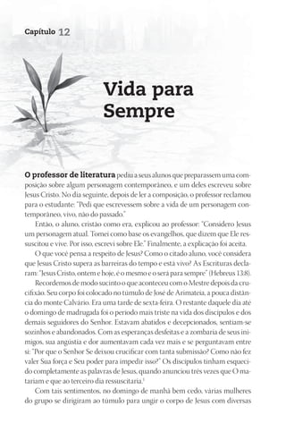 Capítulo    12




                            Vida para
                            Sempre


O professor de literatura pediu a seus alunos que preparassem uma com-
posição sobre algum personagem contemporâneo, e um deles escreveu sobre
Jesus Cristo. No dia seguinte, depois de ler a composição, o professor reclamou
para o estudante: “Pedi que escrevessem sobre a vida de um personagem con-
temporâneo, vivo, não do passado.”
     Então, o aluno, cristão como era, explicou ao professor: “Considero Jesus
um personagem atual. Tomei como base os evangelhos, que dizem que Ele res-
suscitou e vive. Por isso, escrevi sobre Ele.” Finalmente, a explicação foi aceita.
     O que você pensa a respeito de Jesus? Como o citado aluno, você considera
que Jesus Cristo supera as barreiras do tempo e está vivo? As Escrituras decla-
ram: “Jesus Cristo, ontem e hoje, é o mesmo e o será para sempre” (Hebreus 13:8).
     Recordemos de modo sucinto o que aconteceu com o Mestre depois da cru-
cifixão. Seu corpo foi colocado no túmulo de José de Arimateia, a pouca distân-
cia do monte Calvário. Era uma tarde de sexta-feira. O restante daquele dia até
o domingo de madrugada foi o período mais triste na vida dos discípulos e dos
demais seguidores do Senhor. Estavam abatidos e decepcionados, sentiam-se
sozinhos e abandonados. Com as esperanças desfeitas e a zombaria de seus ini-
migos, sua angústia e dor aumentavam cada vez mais e se perguntavam entre
si: “Por que o Senhor Se deixou crucificar com tanta submissão? Como não fez
valer Sua força e Seu poder para impedir isso?” Os discípulos tinham esqueci-
do completamente as palavras de Jesus, quando anunciou três vezes que O ma-
tariam e que ao terceiro dia ressuscitaria.1
     Com tais sentimentos, no domingo de manhã bem cedo, várias mulheres
do grupo se dirigiram ao túmulo para ungir o corpo de Jesus com diversas
 