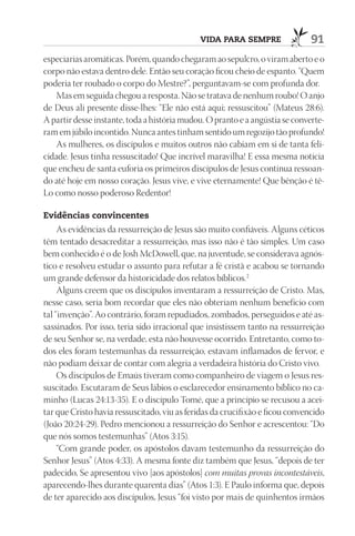 VIdA pArA SEmprE                 91
especiarias aromáticas. Porém, quando chegaram ao sepulcro, o viram aberto e o
corpo não estava dentro dele. Então seu coração ficou cheio de espanto. “Quem
poderia ter roubado o corpo do Mestre?”, perguntavam-se com profunda dor.
   Mas em seguida chegou a resposta. Não se tratava de nenhum roubo! O anjo
de Deus ali presente disse-lhes: “Ele não está aqui; ressuscitou” (Mateus 28:6).
A partir desse instante, toda a história mudou. O pranto e a angústia se converte-
ram em júbilo incontido. Nunca antes tinham sentido um regozijo tão profundo!
   As mulheres, os discípulos e muitos outros não cabiam em si de tanta feli-
cidade. Jesus tinha ressuscitado! Que incrível maravilha! E essa mesma notícia
que encheu de santa euforia os primeiros discípulos de Jesus continua ressoan-
do até hoje em nosso coração. Jesus vive, e vive eternamente! Que bênção é tê-
Lo como nosso poderoso Redentor!

Evidências convincentes
     As evidências da ressurreição de Jesus são muito confiáveis. Alguns céticos
têm tentado desacreditar a ressurreição, mas isso não é tão simples. Um caso
bem conhecido é o de Josh McDowell, que, na juventude, se considerava agnós-
tico e resolveu estudar o assunto para refutar a fé cristã e acabou se tornando
um grande defensor da historicidade dos relatos bíblicos.2
     Alguns creem que os discípulos inventaram a ressurreição de Cristo. Mas,
nesse caso, seria bom recordar que eles não obteriam nenhum benefício com
tal “invenção”. Ao contrário, foram repudiados, zombados, perseguidos e até as-
sassinados. Por isso, teria sido irracional que insistissem tanto na ressurreição
de seu Senhor se, na verdade, esta não houvesse ocorrido. Entretanto, como to-
dos eles foram testemunhas da ressurreição, estavam inflamados de fervor, e
não podiam deixar de contar com alegria a verdadeira história do Cristo vivo.
     Os discípulos de Emaús tiveram como companheiro de viagem o Jesus res-
suscitado. Escutaram de Seus lábios o esclarecedor ensinamento bíblico no ca-
minho (Lucas 24:13-35). E o discípulo Tomé, que a princípio se recusou a acei-
tar que Cristo havia ressuscitado, viu as feridas da crucifixão e ficou convencido
(João 20:24-29). Pedro mencionou a ressurreição do Senhor e acrescentou: “Do
que nós somos testemunhas” (Atos 3:15).
     “Com grande poder, os apóstolos davam testemunho da ressurreição do
Senhor Jesus” (Atos 4:33). A mesma fonte diz também que Jesus, “depois de ter
padecido, Se apresentou vivo [aos apóstolos] com muitas provas incontestáveis,
aparecendo-lhes durante quarenta dias” (Atos 1:3). E Paulo informa que, depois
de ter aparecido aos discípulos, Jesus “foi visto por mais de quinhentos irmãos
 