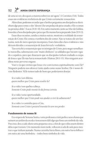 92           AindA existe esperAnçA

de uma só vez, dos quais a maioria sobrevive até agora” (1 Coríntios 15:6). Todas
essas são evidências irrefutáveis de que Cristo certamente ressuscitou.
    Além disso, podemos recordar que o Senhor perguntou aos discípulos se eles ti-
nham algo para comer, e eles “deram-Lhe um pedaço de peixe assado, e Ele o comeu
na presença deles” (Lucas 24:41-43). Em outro momento, junto ao Mar da Galileia,
Jesus deu a Seus discípulos pão e peixe que Ele mesmo havia preparado (João 21:9-13).
    Essas duas ocasiões, unidas a muitas outras, mostram a realidade da ressur-
reição de Cristo. Ele comeu e também deu de comer. Não se tratava de um fan-
tasma, nem de mera aparição incorpórea. Esses fatos dão clara evidência e não
deixam dúvidas: a ressurreição de Jesus foi real e verdadeira.
    Tão certa foi a ressurreição que os inimigos de Cristo, para negar semelhan-
te maravilha, subornaram com “muito dinheiro” os soldados que haviam vigia-
do o sepulcro, para que dissessem que os discípulos tinham roubado o corpo
de Jesus e que Ele não havia ressuscitado (Mateus 28:11-15). Mas ninguém acre-
ditou nesse perverso engano.
    Você e eu que cremos que Jesus vive convivemos espiritualmente com Ele?
Ninguém poderia nos oferecer tanta ajuda como nosso Senhor. Ele é nosso di-
vino Redentor. NEle temos tudo de bom que poderíamos desejar.

   Se a vida é um dilema,
   quem melhor que Cristo para resolvê-lo?

   Se a vida é um quebra-cabeça,
   Somente Cristo pode montá-lo da forma correta.

   Se a vida é uma oportunidade,
   quem melhor que Cristo pode nos ajudar a vivê-la sabiamente?

   Se a vida é o caminho para o Céu,
   Somente com Cristo é possível transitá-lo sem nos perder.

Fundamento de nossa fé
    Era véspera de Semana Santa, e uma professora cristã pediu a seus alunos que
saíssem ao jardim da escola e trouxessem dali algo que fosse um símbolo da vida.
Para isso, deu a cada aluno uma pequena caixa, a fim de que colocassem dentro
dela o que trariam. Um momento mais tarde, voltaram à sala de aula para mos-
trar o que tinham juntado. Numa caixinha havia flores, em outra havia folhas e
em outra até uma borboleta – todos bons símbolos de vida.
 