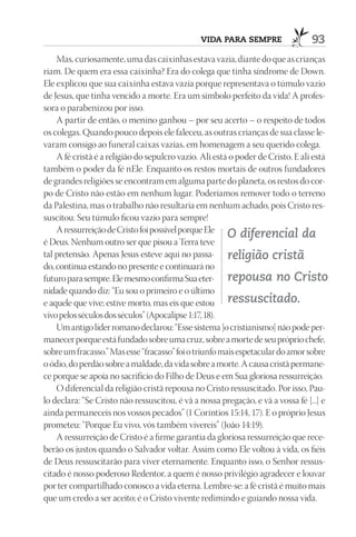 VIdA pArA SEmprE                  93
    Mas, curiosamente, uma das caixinhas estava vazia, diante do que as crianças
riam. De quem era essa caixinha? Era do colega que tinha síndrome de Down.
Ele explicou que sua caixinha estava vazia porque representava o túmulo vazio
de Jesus, que tinha vencido a morte. Era um símbolo perfeito da vida! A profes-
sora o parabenizou por isso.
    A partir de então, o menino ganhou – por seu acerto – o respeito de todos
os colegas. Quando pouco depois ele faleceu, as outras crianças de sua classe le-
varam consigo ao funeral caixas vazias, em homenagem a seu querido colega.
    A fé cristã é a religião do sepulcro vazio. Ali está o poder de Cristo. E ali está
também o poder da fé nEle. Enquanto os restos mortais de outros fundadores
de grandes religiões se encontram em alguma parte do planeta, os restos do cor-
po de Cristo não estão em nenhum lugar. Poderíamos remover todo o terreno
da Palestina, mas o trabalho não resultaria em nenhum achado, pois Cristo res-
suscitou. Seu túmulo ficou vazio para sempre!
    A ressurreição de Cristo foi possível porque Ele
                                                        O diferencial da
é Deus. Nenhum outro ser que pisou a Terra teve
tal pretensão. Apenas Jesus esteve aqui no passa- religião cristã
do, continua estando no presente e continuará no
futuro para sempre. Ele mesmo confirma Sua eter- repousa no Cristo
nidade quando diz: “Eu sou o primeiro e o último
e aquele que vive; estive morto, mas eis que estou ressuscitado.
vivo pelos séculos dos séculos” (Apocalipse 1:17, 18).
    Um antigo líder romano declarou: “Esse sistema [o cristianismo] não pode per-
manecer porque está fundado sobre uma cruz, sobre a morte de seu próprio chefe,
sobre um fracasso.” Mas esse “fracasso” foi o triunfo mais espetacular do amor sobre
o ódio, do perdão sobre a maldade, da vida sobre a morte. A causa cristã permane-
ce porque se apoia no sacrifício do Filho de Deus e em Sua gloriosa ressurreição.
    O diferencial da religião cristã repousa no Cristo ressuscitado. Por isso, Pau-
lo declara: “Se Cristo não ressuscitou, é vã a nossa pregação, e vã a vossa fé [...] e
ainda permaneceis nos vossos pecados” (1 Coríntios 15:14, 17). E o próprio Jesus
prometeu: “Porque Eu vivo, vós também vivereis” (João 14:19).
    A ressurreição de Cristo é a firme garantia da gloriosa ressurreição que rece-
berão os justos quando o Salvador voltar. Assim como Ele voltou à vida, os fiéis
de Deus ressuscitarão para viver eternamente. Enquanto isso, o Senhor ressus-
citado é nosso poderoso Redentor, a quem é nosso privilégio agradecer e louvar
por ter compartilhado conosco a vida eterna. Lembre-se: a fé cristã é muito mais
que um credo a ser aceito; é o Cristo vivente redimindo e guiando nossa vida.
 