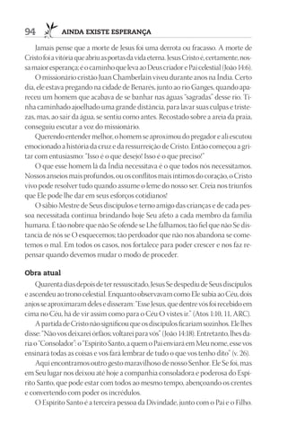 94            AIndA ExIStE ESpErAnçA

    Jamais pense que a morte de Jesus foi uma derrota ou fracasso. A morte de
Cristo foi a vitória que abriu as portas da vida eterna. Jesus Cristo é, certamente, nos-
sa maior esperança; é o caminho que leva ao Deus criador e Pai celestial (João 14:6).
    O missionário cristão Juan Chamberlain viveu durante anos na Índia. Certo
dia, ele estava pregando na cidade de Benarés, junto ao rio Ganges, quando apa-
receu um homem que acabava de se banhar nas águas “sagradas” desse rio. Ti-
nha caminhado ajoelhado uma grande distância, para lavar suas culpas e triste-
zas, mas, ao sair da água, se sentiu como antes. Recostado sobre a areia da praia,
conseguiu escutar a voz do missionário.
    Querendo entender melhor, o homem se aproximou do pregador e ali escutou
emocionado a história da cruz e da ressurreição de Cristo. Então começou a gri-
tar com entusiasmo: “Isso é o que desejo! Isso é o que preciso!”
    O que esse homem lá da Índia necessitava é o que todos nós necessitamos.
Nossos anseios mais profundos, ou os conflitos mais íntimos do coração, o Cristo
vivo pode resolver tudo quando assume o leme do nosso ser. Creia nos triunfos
que Ele pode lhe dar em seus esforços cotidianos!
    O sábio Mestre de Seus discípulos e terno amigo das crianças e de cada pes-
soa necessitada continua brindando hoje Seu afeto a cada membro da família
humana. É tão nobre que não Se ofende se Lhe falhamos; tão fiel que não Se dis-
tancia de nós se O esquecemos; tão perdoador que não nos abandona se come-
temos o mal. Em todos os casos, nos fortalece para poder crescer e nos faz re-
pensar quando devemos mudar o modo de proceder.

Obra atual
    Quarenta dias depois de ter ressuscitado, Jesus Se despediu de Seus discípulos
e ascendeu ao trono celestial. Enquanto observavam como Ele subia ao Céu, dois
anjos se aproximaram deles e disseram: “Esse Jesus, que dentre vós foi recebido em
cima no Céu, há de vir assim como para o Céu O vistes ir.” (Atos 1:10, 11, ARC).
    A partida de Cristo não significou que os discípulos ficariam sozinhos. Ele lhes
disse: “Não vos deixarei órfãos; voltarei para vós” (João 14:18). Entretanto, lhes da-
ria o “Consolador”: o “Espírito Santo, a quem o Pai enviará em Meu nome, esse vos
ensinará todas as coisas e vos fará lembrar de tudo o que vos tenho dito” (v. 26).
    Aqui encontramos outro gesto maravilhoso de nosso Senhor. Ele Se foi, mas
em Seu lugar nos deixou até hoje a companhia consoladora e poderosa do Espí-
rito Santo, que pode estar com todos ao mesmo tempo, abençoando os crentes
e convertendo com poder os incrédulos.
    O Espírito Santo é a terceira pessoa da Divindade, junto com o Pai e o Filho.
 