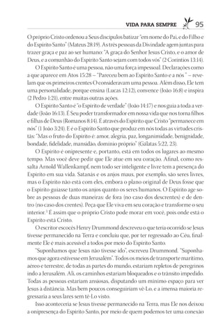vida para sempre                 95
O próprio Cristo ordenou a Seus discípulos batizar “em nome do Pai, e do Filho e
do Espírito Santo” (Mateus 28:19). As três pessoas da Divindade agem juntas para
trazer graça e paz ao ser humano: “A graça do Senhor Jesus Cristo, e o amor de
Deus, e a comunhão do Espírito Santo sejam com todos vós” (2 Coríntios 13:14).
     O Espírito Santo é uma pessoa, não uma força impessoal. Declarações como
a que aparece em Atos 15:28 – “Pareceu bem ao Espírito Santo e a nós ” – reve-
lam que os primeiros crentes O consideravam uma pessoa. Além disso, Ele tem
uma personalidade, porque ensina (Lucas 12:12), convence (João 16:8) e inspira
(2 Pedro 1:21), entre muitas outras ações.
     O Espírito Santo é “o Espírito de verdade” (João 14:17) e nos guia a toda a ver-
dade (João 16:13). É Seu poder transformador em nossa vida que nos torna filhos
e filhas de Deus (Romanos 8:14). É através do Espírito que Cristo “permanece em
nós” (1 João 3:24). E é o Espírito Santo que produz em nós todas as virtudes cris-
tãs: “Mas o fruto do Espírito é: amor, alegria, paz, longanimidade, benignidade,
bondade, fidelidade, mansidão, domínio próprio” (Gálatas 5:22, 23).
     O Espírito é onipresente e, portanto, está em todos os lugares ao mesmo
tempo. Mas você deve pedir que Ele atue em seu coração. Afinal, como res-
salta Arnold Wallenkampf, nem todo ser inteligente e livre tem a presença do
Espírito em sua vida. Satanás e os anjos maus, por exemplo, são seres livres,
mas o Espírito não está com eles, embora o plano original de Deus fosse que
o Espírito guiasse tanto os anjos quanto os seres humanos. O Espírito age so-
bre as pessoas de duas maneiras: de fora (no caso dos descrentes) e de den-
tro (no caso dos crentes). Peça que Ele viva em seu coração e transforme o seu
interior. 3 É assim que o próprio Cristo pode morar em você, pois onde está o
Espírito está Cristo.
     O escritor escocês Henry Drummond descreveu o que teria ocorrido se Jesus
tivesse permanecido na Terra e concluiu que, por ter regressado ao Céu, final-
mente Ele é mais acessível a todos por meio do Espírito Santo.
     “Suponhamos que Jesus não tivesse ido”, escreveu Drummond. “Suponha-
mos que agora estivesse em Jerusalém”. Todos os meios de transporte marítimo,
aéreo e terrestre, de todas as partes do mundo, estariam repletos de peregrinos
indo a Jerusalém. Ali, os caminhos estariam bloqueados e o trânsito impedido.
Todas as pessoas estariam ansiosas, disputando um mínimo espaço para ver
Jesus à distância. Mas bem poucos conseguiriam vê-Lo, e a imensa maioria re-
gressaria a seus lares sem tê-Lo visto.
     Isso aconteceria se Jesus tivesse permanecido na Terra, mas Ele nos deixou
a onipresença do Espírito Santo, por meio de quem podemos ter uma conexão
 