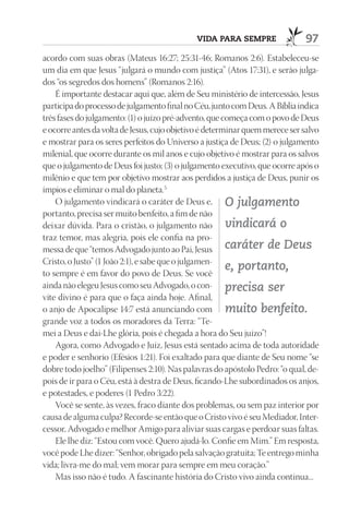 VIdA pArA SEmprE                 97
acordo com suas obras (Mateus 16:27; 25:31-46; Romanos 2:6). Estabeleceu-se
um dia em que Jesus “julgará o mundo com justiça” (Atos 17:31), e serão julga-
dos “os segredos dos homens” (Romanos 2:16).
    É importante destacar aqui que, além de Seu ministério de intercessão, Jesus
participa do processo de julgamento final no Céu, junto com Deus. A Bíblia indica
três fases do julgamento: (1) o juízo pré-advento, que começa com o povo de Deus
e ocorre antes da volta de Jesus, cujo objetivo é determinar quem merece ser salvo
e mostrar para os seres perfeitos do Universo a justiça de Deus; (2) o julgamento
milenial, que ocorre durante os mil anos e cujo objetivo é mostrar para os salvos
que o julgamento de Deus foi justo; (3) o julgamento executivo, que ocorre após o
milênio e que tem por objetivo mostrar aos perdidos a justiça de Deus, punir os
ímpios e eliminar o mal do planeta.5
    O julgamento vindicará o caráter de Deus e, O julgamento
portanto, precisa ser muito benfeito, a fim de não
deixar dúvida. Para o cristão, o julgamento não vindicará o
traz temor, mas alegria, pois ele confia na pro-
messa de que “temos Advogado junto ao Pai, Jesus caráter de Deus
Cristo, o Justo” (1 João 2:1), e sabe que o julgamen-
                                                        e, portanto,
to sempre é em favor do povo de Deus. Se você
ainda não elegeu Jesus como seu Advogado, o con- precisa ser
vite divino é para que o faça ainda hoje. Afinal,
o anjo de Apocalipse 14:7 está anunciando com muito benfeito.
grande voz a todos os moradores da Terra: “Te-
mei a Deus e dai-Lhe glória, pois é chegada a hora do Seu juízo”!
    Agora, como Advogado e Juiz, Jesus está sentado acima de toda autoridade
e poder e senhorio (Efésios 1:21). Foi exaltado para que diante de Seu nome “se
dobre todo joelho” (Filipenses 2:10). Nas palavras do apóstolo Pedro: “o qual, de-
pois de ir para o Céu, está à destra de Deus, ficando-Lhe subordinados os anjos,
e potestades, e poderes (1 Pedro 3:22).
    Você se sente, às vezes, fraco diante dos problemas, ou sem paz interior por
causa de alguma culpa? Recorde-se então que o Cristo vivo é seu Mediador, Inter-
cessor, Advogado e melhor Amigo para aliviar suas cargas e perdoar suas faltas.
    Ele lhe diz: “Estou com você. Quero ajudá-lo. Confie em Mim.” Em resposta,
você pode Lhe dizer: “Senhor, obrigado pela salvação gratuita; Te entrego minha
vida; livra-me do mal; vem morar para sempre em meu coração.”
    Mas isso não é tudo. A fascinante história do Cristo vivo ainda continua...
 
