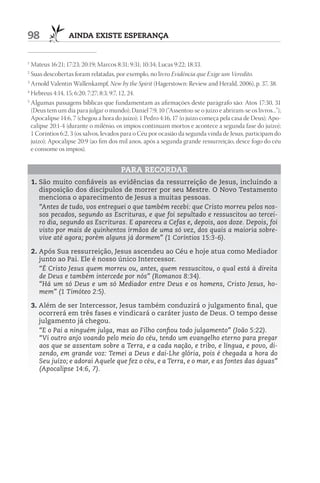 98               AIndA ExIStE ESpErAnçA


1
  Mateus 16:21; 17:23; 20:19; Marcos 8:31; 9:31; 10:34; Lucas 9:22; 18:33.
2
  Suas descobertas foram relatadas, por exemplo, no livro Evidência que Exige um Veredito.
3
  Arnold Valentin Wallenkampf, New by the Spirit (Hagerstown: Review and Herald, 2006), p. 37, 38.
4
  Hebreus 4:14, 15; 6:20; 7:27; 8:3; 9:7, 12, 24.
5
  Algumas passagens bíblicas que fundamentam as afirmações deste parágrafo são: Atos 17:30, 31
  (Deus tem um dia para julgar o mundo); Daniel 7:9, 10 (“Assentou-se o juízo e abriram-se os livros...”);
  Apocalipse 14:6, 7 (chegou a hora do juízo); 1 Pedro 4:16, 17 (o juízo começa pela casa de Deus); Apo-
  calipse 20:1-4 (durante o milênio, os ímpios continuam mortos e acontece a segunda fase do juízo);
  1 Coríntios 6:2, 3 (os salvos, levados para o Céu por ocasião da segunda vinda de Jesus, participam do
  juízo); Apocalipse 20:9 (ao fim dos mil anos, após a segunda grande ressurreição, desce fogo do céu
  e consome os ímpios).


                                       pArA rECOrdAr
    1. São muito confiáveis as evidências da ressurreição de Jesus, incluindo a
       disposição dos discípulos de morrer por seu Mestre. O Novo Testamento
       menciona o aparecimento de Jesus a muitas pessoas.
       “Antes de tudo, vos entreguei o que também recebi: que Cristo morreu pelos nos-
       sos pecados, segundo as Escrituras, e que foi sepultado e ressuscitou ao tercei-
       ro dia, segundo as Escrituras. E apareceu a Cefas e, depois, aos doze. Depois, foi
       visto por mais de quinhentos irmãos de uma só vez, dos quais a maioria sobre-
       vive até agora; porém alguns já dormem” (1 Coríntios 15:3-6).

    2. Após Sua ressurreição, Jesus ascendeu ao Céu e hoje atua como Mediador
       junto ao Pai. Ele é nosso único Intercessor.
       “É Cristo Jesus quem morreu ou, antes, quem ressuscitou, o qual está à direita
       de Deus e também intercede por nós” (Romanos 8:34).
       “Há um só Deus e um só Mediador entre Deus e os homens, Cristo Jesus, ho-
       mem” (1 Timóteo 2:5).

    3. Além de ser Intercessor, Jesus também conduzirá o julgamento final, que
       ocorrerá em três fases e vindicará o caráter justo de Deus. O tempo desse
       julgamento já chegou.
       “E o Pai a ninguém julga, mas ao Filho confiou todo julgamento” (João 5:22).
       “Vi outro anjo voando pelo meio do céu, tendo um evangelho eterno para pregar
       aos que se assentam sobre a Terra, e a cada nação, e tribo, e língua, e povo, di-
       zendo, em grande voz: Temei a Deus e dai-Lhe glória, pois é chegada a hora do
       Seu juízo; e adorai Aquele que fez o céu, e a Terra, e o mar, e as fontes das águas”
       (Apocalipse 14:6, 7).
 