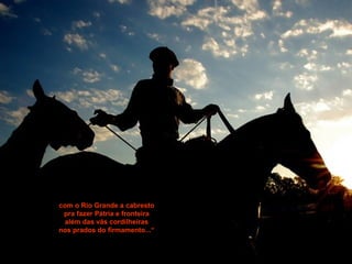 com o Rio Grande a cabrestocom o Rio Grande a cabresto
pra fazer Pátria e fronteirapra fazer Pátria e fronteira
além das vãs cordilheirasalém das vãs cordilheiras
nos prados do firmamento...“nos prados do firmamento...“
 