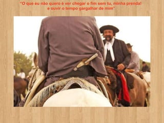 “O que eu não quero é ver chegar o fim sem tu, minha prenda!
             e ouvir o tempo gargalhar de mim”
 