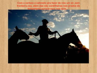 Com a certeza a cabresto pra fazer de nós um só ,sem
fronteira,vou, além das vãs cordilheiras nos prados do
          firmamento,porque para nos dois...”
 