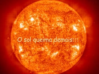 O sol queima  demais !!! 