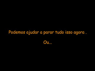 Podemos ajudar a parar tudo isso agora . Ou... 