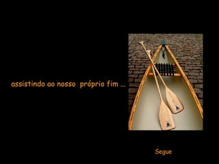 Ficarmos parados  assistindo ao nosso  próprio fim ...   Segue 