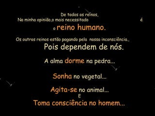 De todos os reinos,  Na minha opinião,o mais necessitado   é o   reino humano. Os outros reinos estão pagando pela  nossa inconsciência.,  Pois  depende m  de nós. A alma   dorme   na pedra... Sonha   no vegetal... Agita-se   no animal... E Toma consciência no homem...   