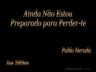 Isa Slides Ainda Não Estou  Preparado para Perder-te Pablo Neruda “ Enter para avançar” 