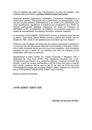 mais ser alijadas das ações das Pró-Reitorias e do plano de trabalho a ser
implementado pela Reitoria, qualquer Reitoria daqui para frente.
Estaremos atuantes, organizados, mobilizados. Cobraremos e fiscalizaremos a
“atual-futura” gestão. Denunciaremos os desmandos, as perseguições, o mau
uso dos recursos públicos. Defenderemos a res publica com propriedade, pois
como republicanos, repudiamos a existência de privilegiados sem mérito ou
critérios publicamente definidos. Estaremos em todos os institutos, no
CEFORES, no HC, na EBSERSH, na FUNEPU, nos conselhos superiores, nos
órgãos de representação, nos espaços de ensino, pesquisa, extensão.
O movimento UFTM SOMOS TODOS NÓS renovou as palavras para renovar
as ações. Como disse James Weldon Johnson, ativista dos direitos civis na
década de 1960, “nada é mais poderoso que uma idéia cuja hora chegou!"
Deixamos uma mensagem de esperança aos nossos apoiadores incansáveis e
o aviso que não nos deixaremos silenciar! Continuaremos a lutar pelo “nosso”,
pois é essa concepção social que nos une e nos impulsiona. Uma concepção
pluralista em que o poder de um indivíduo não pode se sobrepor ao da
coletividade, nem impor-se sobre ela.
Agradecemos a quem confiou em nossas propostas e depositou nela a
esperança de uma nova UFTM. Pelo expressivo resultado nas urnas,
consideramos que fizemos uma campanha vitoriosa e estamos convictos que
também a partir de nossas contribuições a UFTM nunca mais será a mesma!
Sem dúvida, podemos afirmar que no dia 21 de maio de 2014 uma nova
universidade foi firmada. Isso nos leva a definir e seguir adiante com a visão de
que a UFTM SOMOS TODOS NÓS! Ontem, hoje e amanhã.
Estamos apenas começando!
UFTMUFTMUFTMUFTM SOMOS TODOS NÓSSOMOS TODOS NÓSSOMOS TODOS NÓSSOMOS TODOS NÓS
Uberaba, 03 de junho de 2014.
 