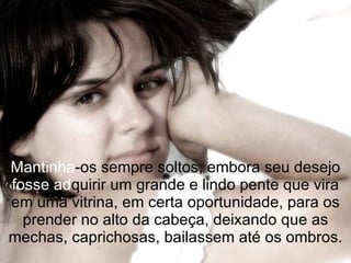 Mantinha -os sempre soltos, embora seu desejo  fosse   ad quirir um grande e lindo pente que vira em uma vitrina, em certa oportunidade, para os prender no alto da cabeça, deixando que as mechas, caprichosas, bailassem até os ombros. 