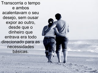 Transcorria o tempo e ambos acalentavam o seu desejo, sem ousar expor ao outro, desde que o dinheiro que entrava era todo direcionado para as necessidades básicas. 
