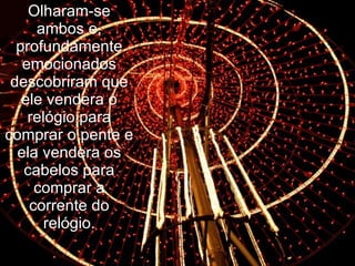 Olharam-se ambos e, profundamente emocionados descobriram que ele vendera o relógio para comprar o pente e ela vendera os cabelos para comprar a corrente do relógio. 
