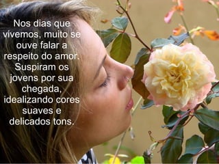 Nos dias que vivemos, muito se ouve falar a respeito do amor. Suspiram os jovens por sua chegada, idealizando cores suaves e delicados tons. 