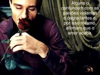 Alguns o confundem com as paixões violentas e degradantes e, por isso mesmo, afirmam que o amor acaba. 