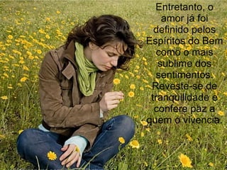 Entretanto, o amor já foi definido pelos Espíritos do Bem como o mais sublime dos sentimentos. Reveste-se de tranquilidade e confere paz a quem o vivencia. 