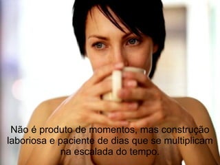 Não é produto de momentos, mas construção laboriosa e paciente de dias que se multiplicam na escalada do tempo. 