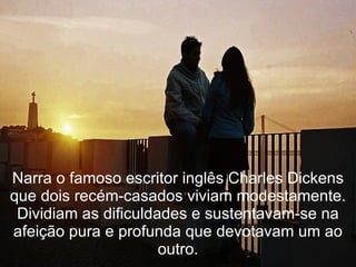 Narra o famoso escritor inglês Charles Dickens que dois recém-casados viviam modestamente. Dividiam as dificuldades e sustentavam-se na afeição pura e profunda que devotavam um ao outro. 