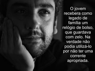 O jovem recebera como legado de família um relógio de bolso, que guardava com zelo. Na verdade não podia utilizá-lo por não ter uma corrente apropriada. 