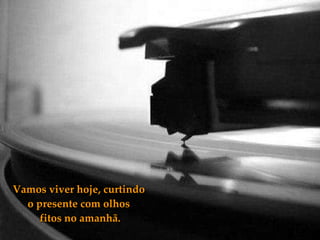 Vamos viver hoje, curtindo o presente com olhos  fitos no amanhã. 