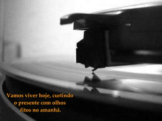 Vamos viver hoje, curtindo o presente com olhos  fitos no amanhã. 