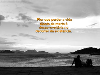   Pior que perder a vida diante da morte é desaproveitá-la no decorrer da existência. 