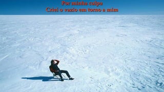 Por minha culpa
Criei o vazio em torno a mim
 
