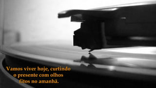 Vamos viver hoje, curtindo
  o presente com olhos
     fitos no amanhã.
 