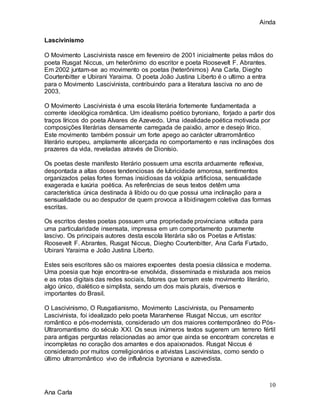 Ainda
10
Ana Carla
Lascivinismo
O Movimento Lascivinista nasce em fevereiro de 2001 inicialmente pelas mãos do
poeta Rusgat Niccus, um heterônimo do escritor e poeta Roosevelt F. Abrantes.
Em 2002 juntam-se ao movimento os poetas (heterônimos) Ana Carla, Diegho
Courtenbitter e Ubirani Yaraima. O poeta João Justina Liberto é o ultimo a entra
para o Movimento Lascivinista, contribuindo para a literatura lasciva no ano de
2003.
O Movimento Lascivinista é uma escola literária fortemente fundamentada a
corrente ideológica romântica. Um idealismo poético byroniano, forjado a partir dos
traços líricos do poeta Alvares de Azevedo. Uma idealidade poética motivada por
composições literárias densamente carregada de paixão, amor e desejo lírico.
Este movimento também possuir um forte apego ao carácter ultrarromântico
literário europeu, amplamente alicerçada no comportamento e nas inclinações dos
prazeres da vida, reveladas através de Dionísio.
Os poetas deste manifesto literário possuem uma escrita arduamente reflexiva,
despontada a altas doses tendenciosas de lubricidade amorosa, sentimentos
organizados pelas fortes formas insidiosas da volúpia artificiosa, sensualidade
exagerada e luxúria poética. As referências de seus textos detêm uma
característica única destinada à libido ou do que possui uma inclinação para a
sensualidade ou ao despudor de quem provoca a libidinagem coletiva das formas
escritas.
Os escritos destes poetas possuem uma propriedade provinciana voltada para
uma particularidade insensata, impressa em um comportamento puramente
lascivo. Os principais autores desta escola literária são os Poetas e Artistas:
Roosevelt F. Abrantes, Rusgat Niccus, Diegho Courtenbitter, Ana Carla Furtado,
Ubirani Yaraima e João Justina Liberto.
Estes seis escritores são os maiores expoentes desta poesia clássica e moderna.
Uma poesia que hoje encontra-se envolvida, disseminada e misturada aos meios
e as rotas digitais das redes sociais, fatores que tornam este movimento literário,
algo único, dialético e simplista, sendo um dos mais plurais, diversos e
importantes do Brasil.
O Lascivinismo, O Rusgatianismo, Movimento Lascivinista, ou Pensamento
Lascivinista, foi idealizado pelo poeta Maranhense Rusgat Niccus, um escritor
romântico e pós-modernista, considerado um dos maiores contemporâneo do Pós-
Ultraromantismo do século XXI. Os seus inúmeros textos sugerem um terreno fértil
para antigas perguntas relacionadas ao amor que ainda se encontram concretas e
incompletas no coração dos amantes e dos apaixonados. Rusgat Niccus é
considerado por muitos correligionários e ativistas Lascivinistas, como sendo o
último ultrarromântico vivo de influência byroniana e azevedista.
 