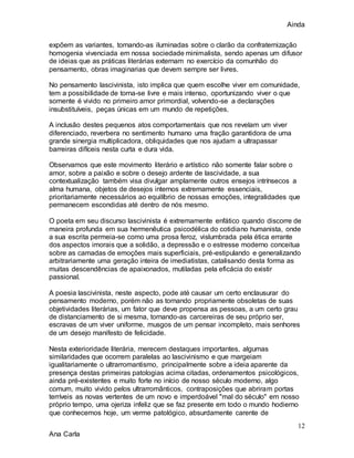 Ainda
12
Ana Carla
expõem as variantes, tornando-as iluminadas sobre o clarão da confraternização
homogenia vivenciada em nossa sociedade minimalista, sendo apenas um difusor
de ideias que as práticas literárias externam no exercício da comunhão do
pensamento, obras imaginarias que devem sempre ser livres.
No pensamento lascivinista, isto implica que quem escolhe viver em comunidade,
tem a possibilidade de torna-se livre e mais intenso, oportunizando viver o que
somente é vivido no primeiro amor primordial, volvendo-se a declarações
insubstituíveis, peças únicas em um mundo de repetições.
A inclusão destes pequenos atos comportamentais que nos revelam um viver
diferenciado, reverbera no sentimento humano uma fração garantidora de uma
grande sinergia multiplicadora, obliquidades que nos ajudam a ultrapassar
barreiras difíceis nesta curta e dura vida.
Observamos que este movimento literário e artístico não somente falar sobre o
amor, sobre a paixão e sobre o desejo ardente de lascividade, a sua
contextualização também visa divulgar amplamente outros ensejos intrínsecos a
alma humana, objetos de desejos internos extremamente essenciais,
prioritariamente necessários ao equilíbrio de nossas emoções, integralidades que
permanecem escondidas até dentro de nós mesmo.
O poeta em seu discurso lascivinista é extremamente enfático quando discorre de
maneira profunda em sua hermenêutica psicodélica do cotidiano humanista, onde
a sua escrita permeia-se como uma prosa feroz, vislumbrada pela ética errante
dos aspectos imorais que a solidão, a depressão e o estresse moderno conceitua
sobre as camadas de emoções mais superficiais, pré-estipulando e generalizando
arbitrariamente uma geração inteira de imediatistas, catalisando desta forma as
muitas descendências de apaixonados, mutiladas pela eficácia do existir
passional.
A poesia lascivinista, neste aspecto, pode até causar um certo enclausurar do
pensamento moderno, porém não as tornando propriamente obsoletas de suas
objetividades literárias, um fator que deve propensa as pessoas, a um certo grau
de distanciamento de si mesma, tornando-as carcereiras de seu próprio ser,
escravas de um viver uniforme, musgos de um pensar incompleto, mais senhores
de um desejo manifesto de felicidade.
Nesta exterioridade literária, merecem destaques importantes, algumas
similaridades que ocorrem paralelas ao lascivinismo e que margeiam
igualitariamente o ultrarromantismo, principalmente sobre a ideia aparente da
presença destas primeiras patologias acima citadas, ordenamentos psicológicos,
ainda pré-existentes e muito forte no início de nosso século moderno, algo
comum, muito vivido pelos ultrarromânticos, contraposições que abriram portas
terríveis as novas vertentes de um novo e imperdoável "mal do século" em nosso
próprio tempo, uma ojeriza infeliz que se faz presente em todo o mundo hodierno
que conhecemos hoje, um verme patológico, absurdamente carente de
 