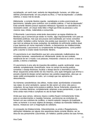 Ainda
13
Ana Carla
socialização, um senil cruel, sedento de integralização humana, um biltre que
definha prematuramente em seu próprio eu lírico, o “mal da depressão”, a solidão
coletiva, o nosso mal do século.
Infelizmente a corrente literária vigente, capitalizada e contra posicionada ao
lascivinismo, trabalha para contribuir com a solidão coletiva, o “mal da depressão”.
Esta corrente literária possuir aspectos intrínsecos figurados na subsistência do
necessário existir, um arque bolso falso e frágil que limita as pessoas a uma
vivencia rasa, niilista, materialista e consumista.
O Movimento Lascivinismo ainda tenta desconstruir as regras ditatórias da
literatura pop e comercial que existe no mundo, algo impositivamente ruim para as
liberdades poéticas, mas que aos poucos será substituída por novos conceitos
que melhor revitalize a alma humana dos poetas que nascerem no futuro, fatos
que iram se adequa ás novas evoluções da realidade do sofrimento poético atual,
e que daremos um nome inspirador e liberto, a chamaremos de Artelascivinista,
Artecotidianista, Lascivinismo ou simplesmente de Rusgatianismo, como preferir
grifa o escritor e criador deste movimento literário.
O Lascivinismo é um ideal literário que tem uma pretensão multiplicadora das
emoções humanas, exacerbando-as infinitamente dentro de seu contexto
existencial de ver o mundo e as pessoas, misturando o lascivo ao amor, o sexo a
paixão, o drama a realidade.
O Lascivinismo é uma arte de impactos tão estético, quanto sentimental, essa
vertente completamente diversificada, inova no campo da escrita poética,
romantiza o desejo libidinoso, focaliza o desejo lascivo e desmitifica o lirismo
tênue esquecidos ainda dentro de nós mesmos, uma ação retrógada que diminui o
pecado original do desejo carnal expresso nas paixões exageradas, atos que as
vezes estão encrespadas no outro, um o ensejo que nos aproxima do
desconhecido.
As inúmeras características dos afetos, muitas vezes aprofundadas e baseadas
nas raízes do amor verdadeiro, apesar de não serem um único viés para a
conjuntura de sua base como poesia e estética, faz-se fortemente presente em
outras correntes literárias, completamente adversas a seu pensamento, o que as
torna ainda mais irmãs e cumplices no ato do fazer literário.
Ainda que seus versos, rabiscos, traços e estilos fiquem inclinadamente fortes
para os acontecimentos e mazelas humanas, pormenoriza as condições do
homem em seu cotidiano de conflitos, e mesmo estando insegura da dualidade
entre os homens e os seus objetos de desejos, a beleza da mansidão holística do
lascivo, mistura-se com a imaginação do cotidiano.
A concepção da Artelascivinista, Artecotidianista, ou ainda o Rusgatianismo,
definições intituladas por alguns dos seguidores desta corrente literária, ver na
ótica de seu pensamento Lascivinista, um holístico padrão poético de suas formas,
 