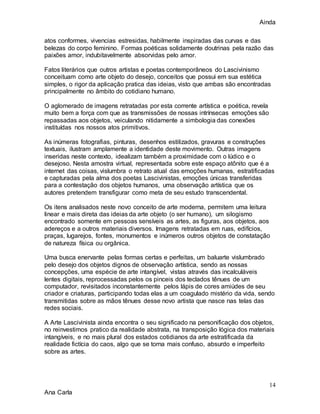 Ainda
14
Ana Carla
atos conformes, vivencias estresidas, habilmente inspiradas das curvas e das
belezas do corpo feminino. Formas poéticas solidamente doutrinas pela razão das
paixões amor, indubitavelmente absorvidas pelo amor.
Fatos literários que outros artistas e poetas contemporâneos do Lascivinismo
conceituam como arte objeto do desejo, conceitos que possui em sua estética
simples, o rigor da aplicação pratica das ideias, visto que ambas são encontradas
principalmente no âmbito do cotidiano humano.
O aglomerado de imagens retratadas por esta corrente artística e poética, revela
muito bem a força com que as transmissões de nossas intrínsecas emoções são
repassadas aos objetos, veiculando nitidamente a simbologia das conexões
instituídas nos nossos atos primitivos.
As inúmeras fotografias, pinturas, desenhos estilizados, gravuras e construções
textuais, ilustram amplamente a identidade deste movimento. Outras imagens
inseridas neste contexto, idealizam também a proximidade com o lúdico e o
desejoso. Nesta amostra virtual, representada sobre este espaço atônito que é a
internet das coisas, vislumbra o retrato atual das emoções humanas, estratificadas
e capturadas pela alma dos poetas Lascivinistas, emoções únicas transferidas
para a contestação dos objetos humanos, uma observação artística que os
autores pretendem transfigurar como meta de seu estudo transcendental.
Os itens analisados neste novo conceito de arte moderna, permitem uma leitura
linear e mais direta das ideias da arte objeto (o ser humano), um silogismo
encontrado somente em pessoas sensíveis as artes, as figuras, aos objetos, aos
adereços e a outros materiais diversos. Imagens retratadas em ruas, edifícios,
praças, lugarejos, fontes, monumentos e inúmeros outros objetos de constatação
de natureza física ou orgânica.
Uma busca enervante pelas formas certas e perfeitas, um baluarte vislumbrado
pelo desejo dos objetos dignos de observação artística, sendo as nossas
concepções, uma espécie de arte intangível, vistas através das incalculáveis
lentes digitais, reprocessadas pelos os pinceis dos teclados tênues de um
computador, revisitados inconstantemente pelos lápis de cores amiúdes de seu
criador e criaturas, participando todas elas a um coagulado mistério da vida, sendo
transmitidas sobre as mãos tênues desse novo artista que nasce nas telas das
redes sociais.
A Arte Lascivinista ainda encontra o seu significado na personificação dos objetos,
no reinvestimos pratico da realidade abstrata, na transposição lógica dos materiais
intangíveis, e no mais plural dos estados cotidianos da arte estratificada da
realidade fictícia do caos, algo que se torna mais confuso, absurdo e imperfeito
sobre as artes.
 